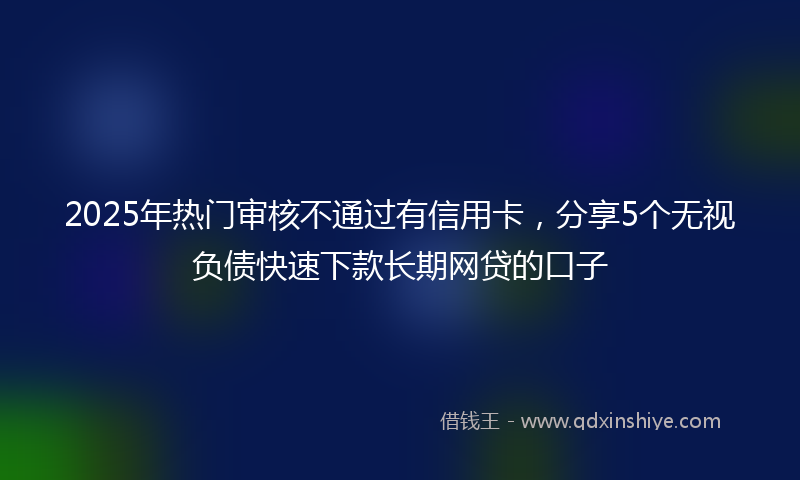 2025年热门审核不通过有信用卡，分享5个无视负债快速下款长期网贷的口子