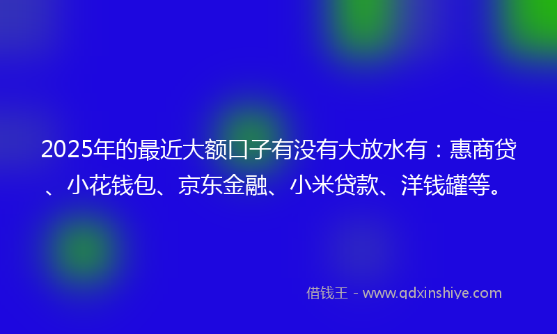 2025年的最近大额口子有没有大放水有：惠商贷、小花钱包、京东金融、小米贷款、洋钱罐等。