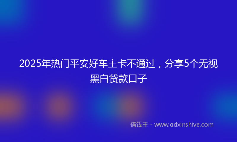 2025年热门平安好车主卡不通过，分享5个无视黑白贷款口子