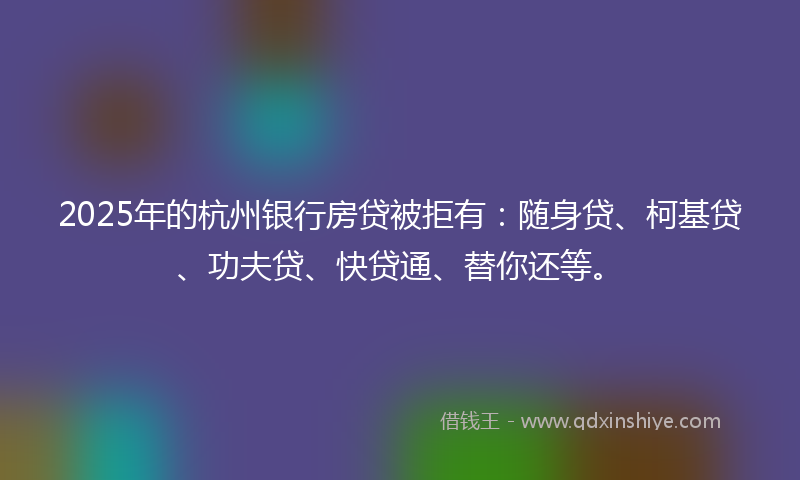 2025年的杭州银行房贷被拒有：随身贷、柯基贷、功夫贷、快贷通、替你还等。