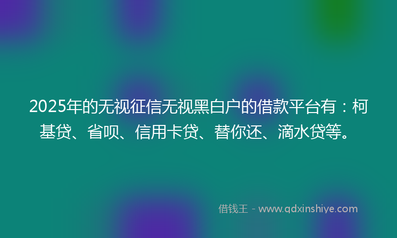 2025年的无视征信无视黑白户的借款平台有：柯基贷、省呗、信用卡贷、替你还、滴水贷等。