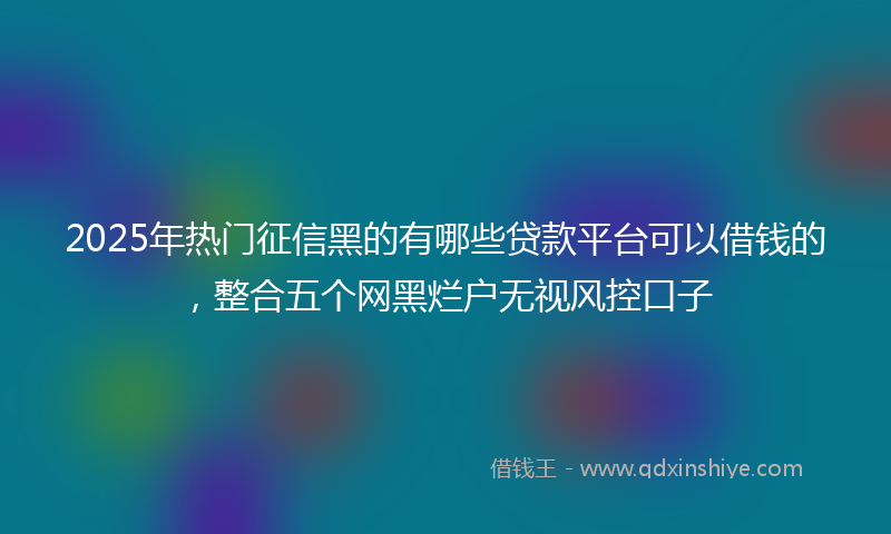 2025年热门征信黑的有哪些贷款平台可以借钱的，整合五个网黑烂户无视风控口子