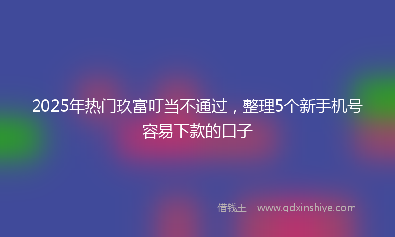 2025年热门玖富叮当不通过，整理5个新手机号容易下款的口子