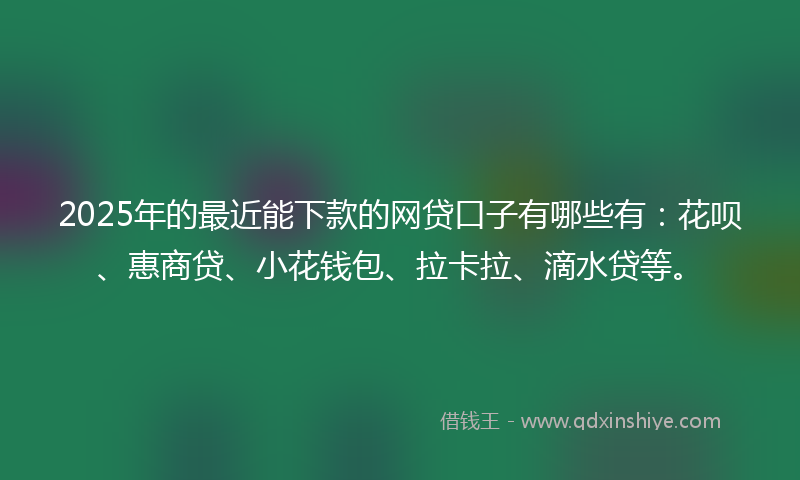 2025年的最近能下款的网贷口子有哪些有：花呗、惠商贷、小花钱包、拉卡拉、滴水贷等。