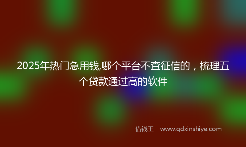 2025年热门急用钱,哪个平台不查征信的，梳理五个贷款通过高的软件