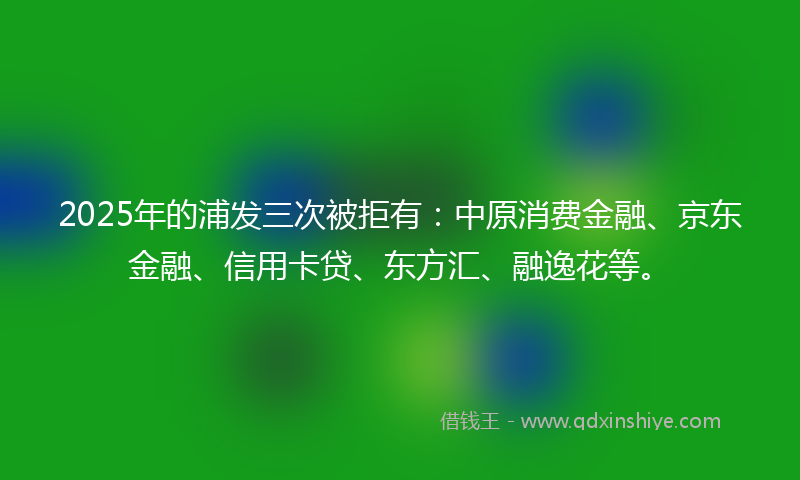 2025年的浦发三次被拒有：中原消费金融、京东金融、信用卡贷、东方汇、融逸花等。