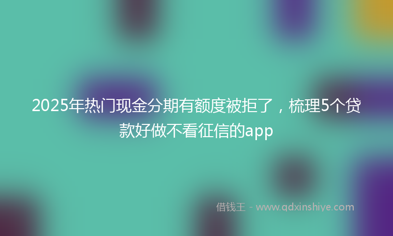 2025年热门现金分期有额度被拒了，梳理5个贷款好做不看征信的app