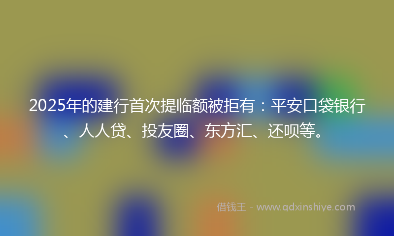 2025年的建行首次提临额被拒有：平安口袋银行、人人贷、投友圈、东方汇、还呗等。