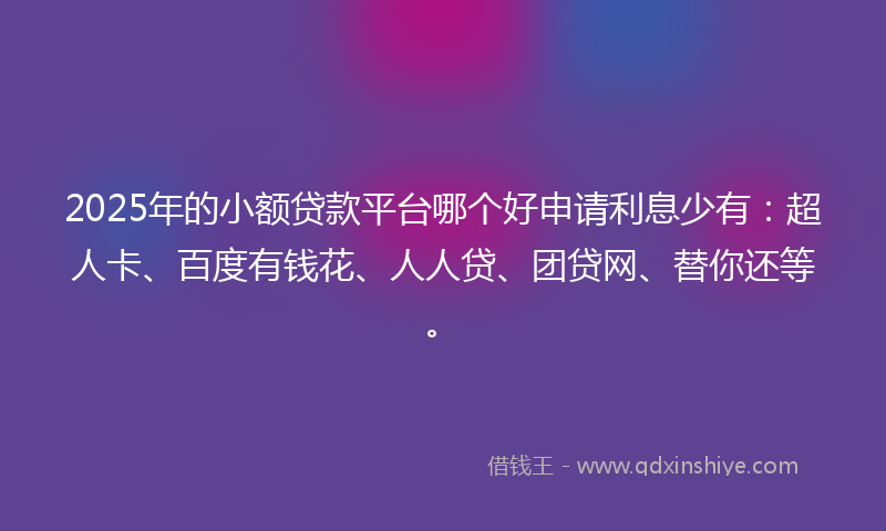 2025年的小额贷款平台哪个好申请利息少有：超人卡、百度有钱花、人人贷、团贷网、替你还等。