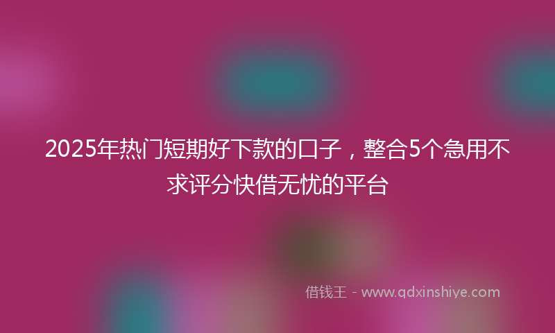 2025年热门短期好下款的口子，整合5个急用不求评分快借无忧的平台