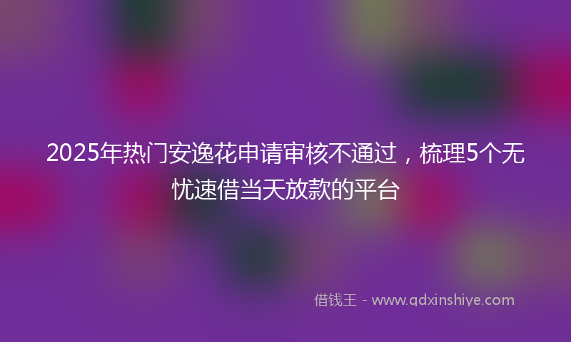 2025年热门安逸花申请审核不通过，梳理5个无忧速借当天放款的平台