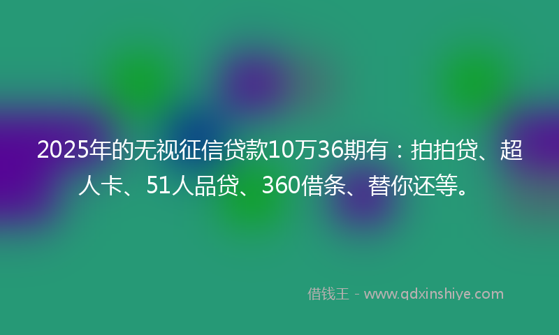 2025年的无视征信贷款10万36期有：拍拍贷、超人卡、51人品贷、360借条、替你还等。