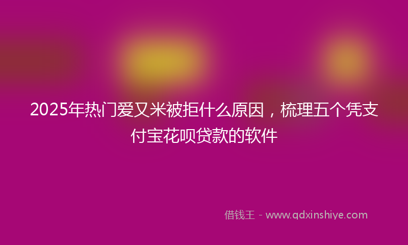2025年热门爱又米被拒什么原因，梳理五个凭支付宝花呗贷款的软件