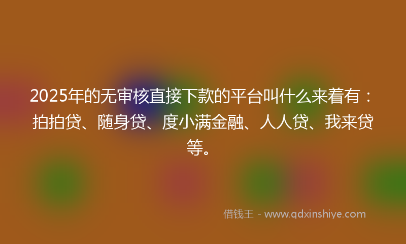 2025年的无审核直接下款的平台叫什么来着有：拍拍贷、随身贷、度小满金融、人人贷、我来贷等。