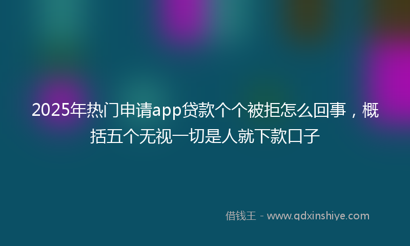 2025年热门申请app贷款个个被拒怎么回事，概括五个无视一切是人就下款口子