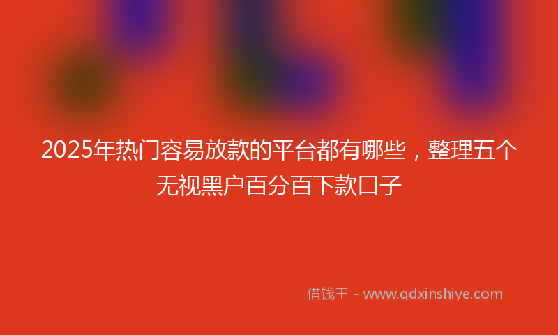 2025年热门容易放款的平台都有哪些，整理五个无视黑户百分百下款口子