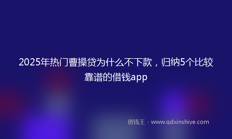 2025年热门曹操贷为什么不下款，归纳5个比较靠谱的借钱app