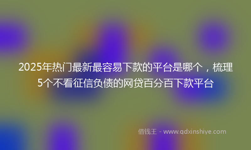 2025年热门最新最容易下款的平台是哪个，梳理5个不看征信负债的网贷百分百下款平台