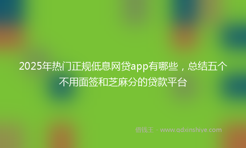 2025年热门正规低息网贷app有哪些，总结五个不用面签和芝麻分的贷款平台