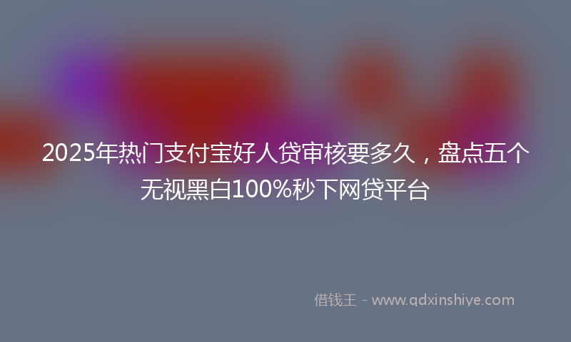 2025年热门支付宝好人贷审核要多久，盘点五个无视黑白100%秒下网贷平台