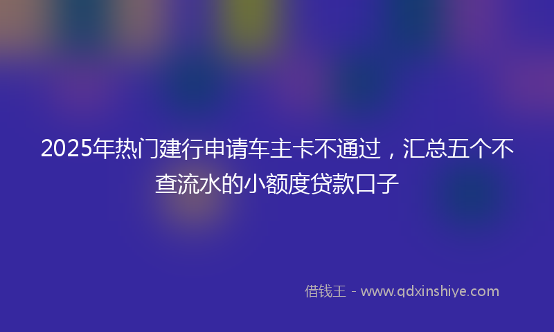 2025年热门建行申请车主卡不通过，汇总五个不查流水的小额度贷款口子
