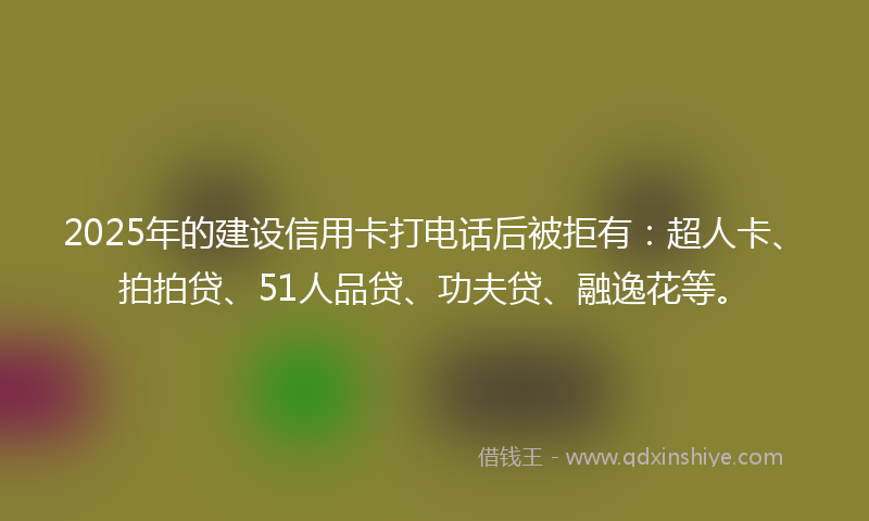 2025年的建设信用卡打电话后被拒有：超人卡、拍拍贷、51人品贷、功夫贷、融逸花等。