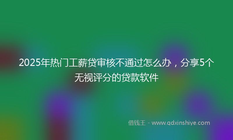 2025年热门工薪贷审核不通过怎么办，分享5个无视评分的贷款软件