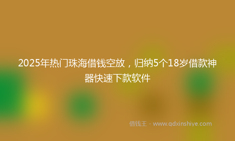 2025年热门珠海借钱空放，归纳5个18岁借款神器快速下款软件