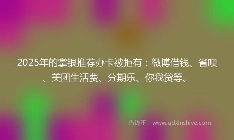 2025年的掌银推荐办卡被拒有：微博借钱、省呗、美团生活费、分期乐、你我贷等。
