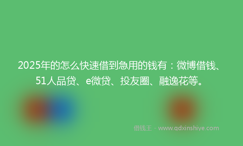 2025年的怎么快速借到急用的钱有：微博借钱、51人品贷、e微贷、投友圈、融逸花等。