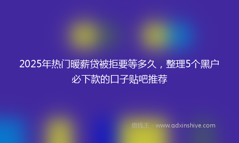 2025年热门暖薪贷被拒要等多久，整理5个黑户必下款的口子贴吧推荐