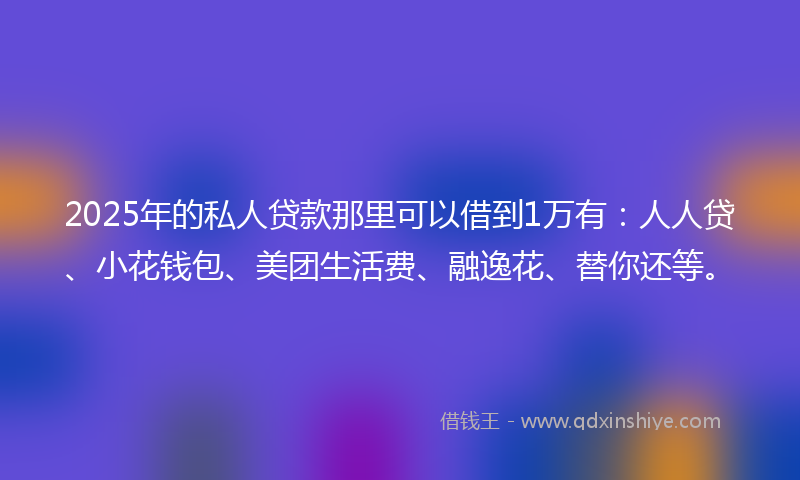 2025年的私人贷款那里可以借到1万有：人人贷、小花钱包、美团生活费、融逸花、替你还等。