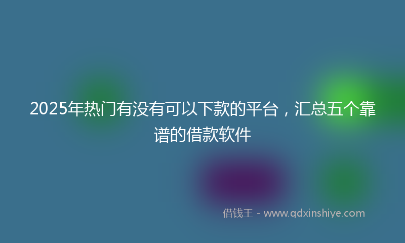 2025年热门有没有可以下款的平台，汇总五个靠谱的借款软件
