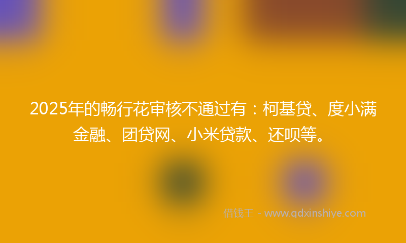 2025年的畅行花审核不通过有：柯基贷、度小满金融、团贷网、小米贷款、还呗等。