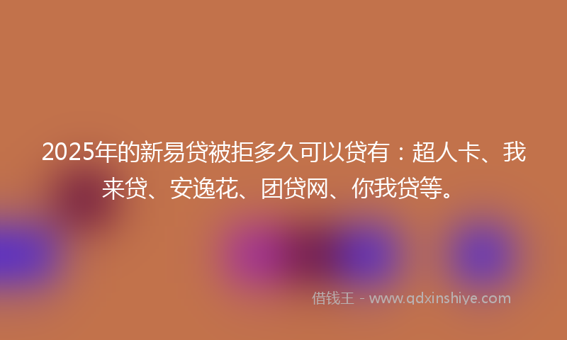 2025年的新易贷被拒多久可以贷有：超人卡、我来贷、安逸花、团贷网、你我贷等。