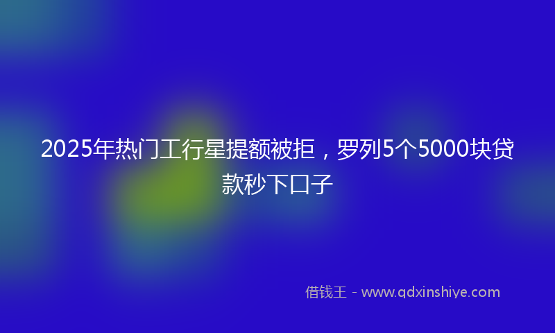 2025年热门工行星提额被拒，罗列5个5000块贷款秒下口子