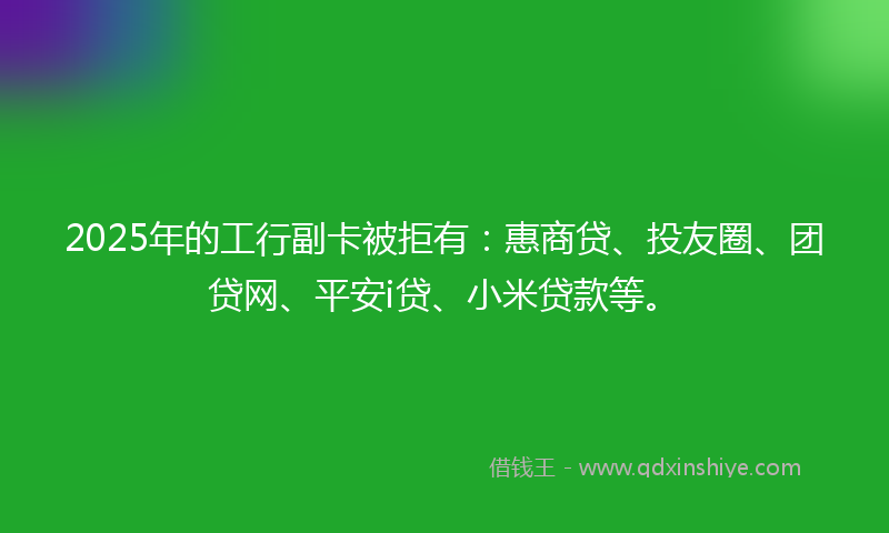 2025年的工行副卡被拒有：惠商贷、投友圈、团贷网、平安i贷、小米贷款等。