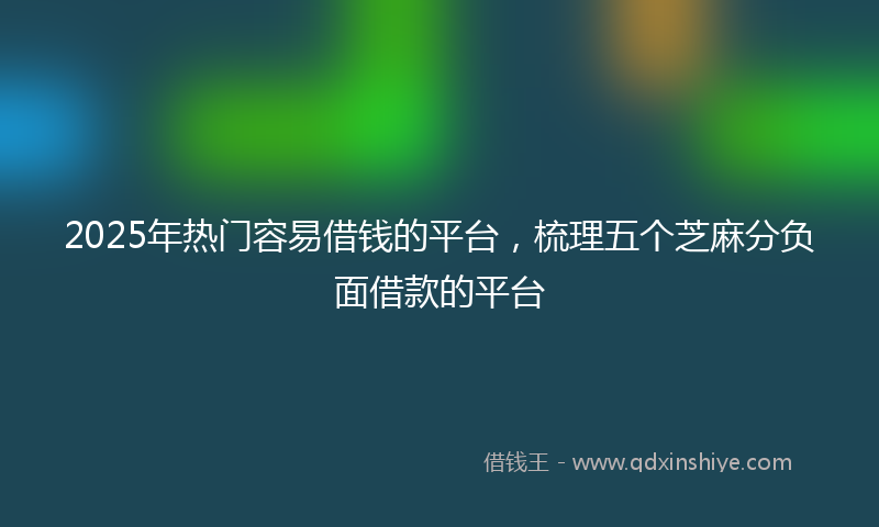 2025年热门容易借钱的平台，梳理五个芝麻分负面借款的平台