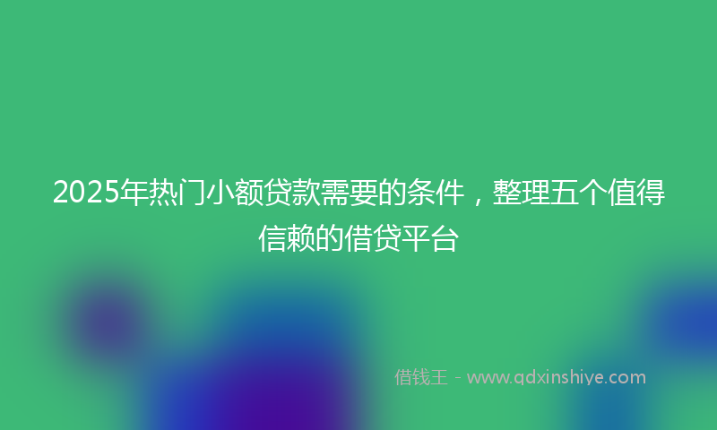 2025年热门小额贷款需要的条件，整理五个值得信赖的借贷平台