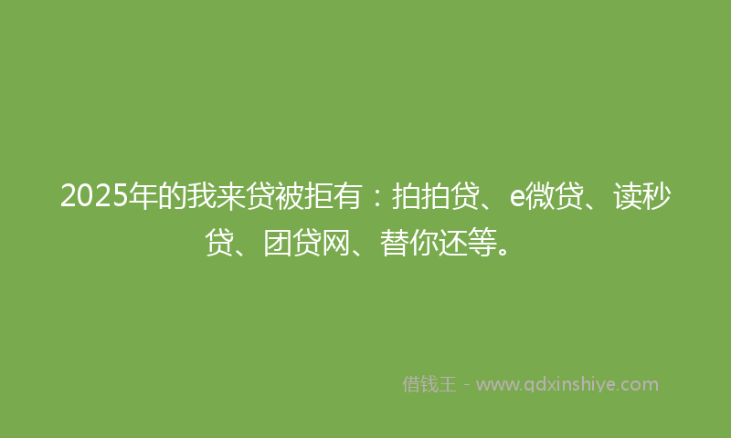 2025年的我来贷被拒有：拍拍贷、e微贷、读秒贷、团贷网、替你还等。