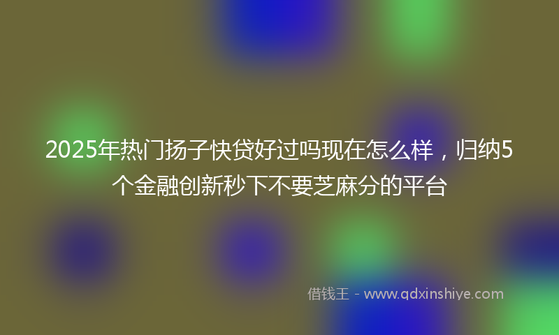 2025年热门扬子快贷好过吗现在怎么样，归纳5个金融创新秒下不要芝麻分的平台