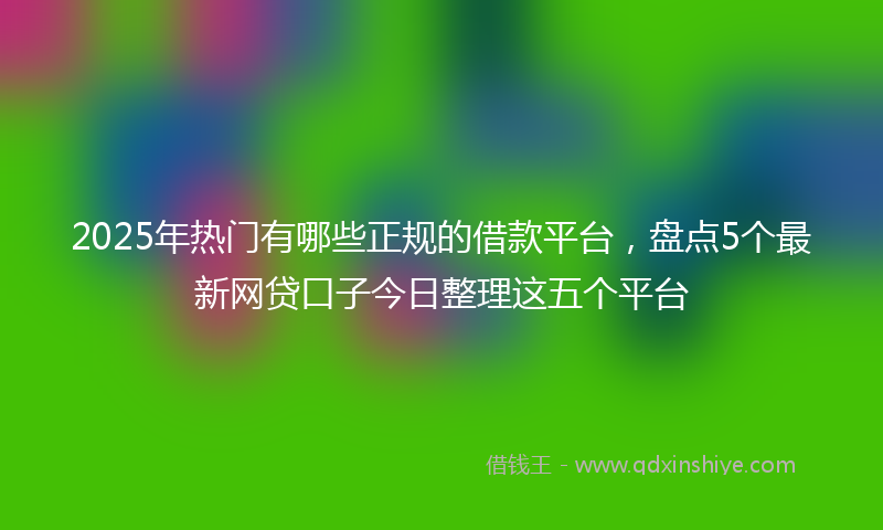 2025年热门有哪些正规的借款平台，盘点5个最新网贷口子今日整理这五个平台