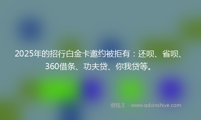 2025年的招行白金卡邀约被拒有：还呗、省呗、360借条、功夫贷、你我贷等。