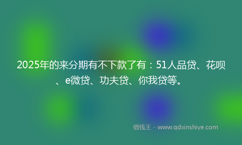 2025年的来分期有不下款了有：51人品贷、花呗、e微贷、功夫贷、你我贷等。
