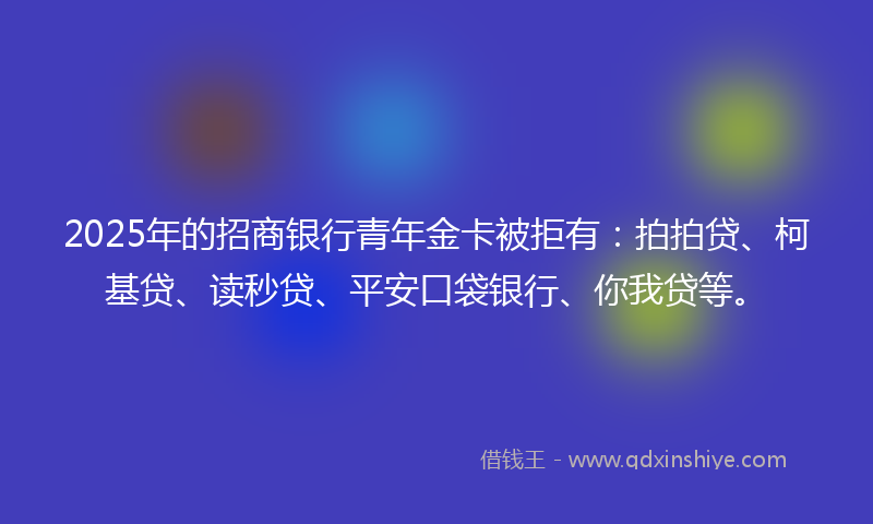 2025年的招商银行青年金卡被拒有：拍拍贷、柯基贷、读秒贷、平安口袋银行、你我贷等。