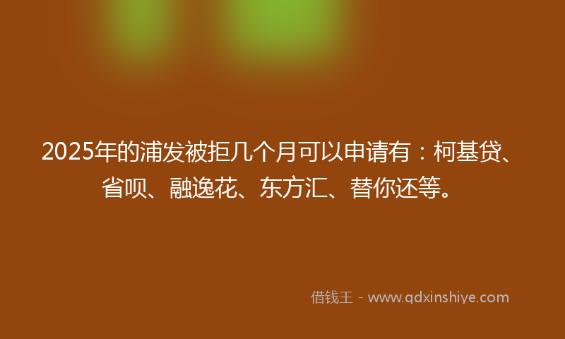 2025年的浦发被拒几个月可以申请有：柯基贷、省呗、融逸花、东方汇、替你还等。
