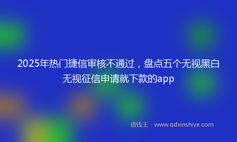 2025年热门捷信审核不通过，盘点五个无视黑白无视征信申请就下款的app