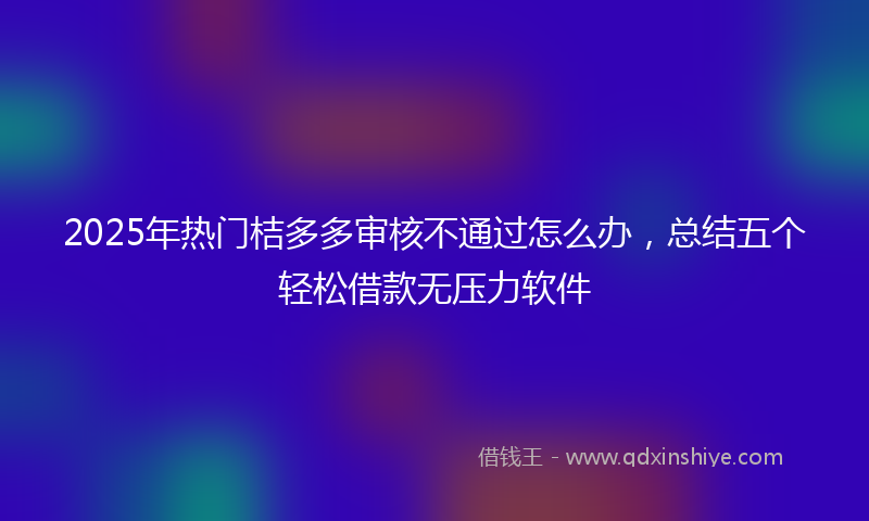 2025年热门桔多多审核不通过怎么办，总结五个轻松借款无压力软件