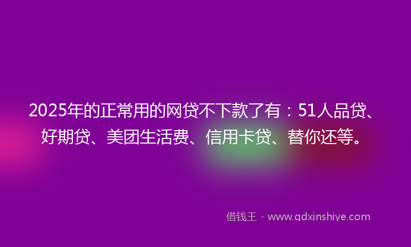 2025年的正常用的网贷不下款了有：51人品贷、好期贷、美团生活费、信用卡贷、替你还等。