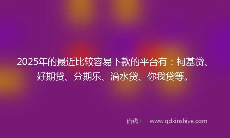 2025年的最近比较容易下款的平台有：柯基贷、好期贷、分期乐、滴水贷、你我贷等。